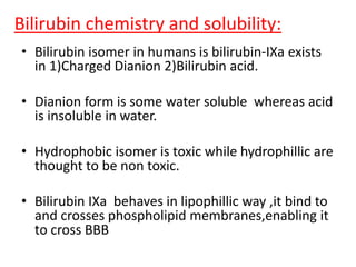 Bilirubin chemistry and solubility:
• Bilirubin isomer in humans is bilirubin-IXa exists
in 1)Charged Dianion 2)Bilirubin acid.
• Dianion form is some water soluble whereas acid
is insoluble in water.
• Hydrophobic isomer is toxic while hydrophillic are
thought to be non toxic.
• Bilirubin IXa behaves in lipophillic way ,it bind to
and crosses phospholipid membranes,enabling it
to cross BBB
 