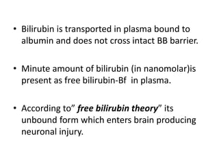 • Bilirubin is transported in plasma bound to
albumin and does not cross intact BB barrier.
• Minute amount of bilirubin (in nanomolar)is
present as free bilirubin-Bf in plasma.
• According to” free bilirubin theory” its
unbound form which enters brain producing
neuronal injury.
 