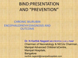 BIND:PRESENTATION
AND “PREVENTION”
CHRONIC BILIRUBIN
ENCEPHALOPATHY:DIAGNOSIS AND
OUTCOME
Dr. N Karthik Nagesh MD,FRCPCH ( U.K.), FNNF
Chairman of Neonatology & NICUs Chairman,
Manipal Advanced Children’sCentre,
Manipal Hospitals,
Bangalore
karthik.nagesh@manipalhospitals.com
 