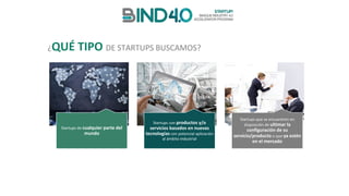 Startups de	cualquier	parte	del	
mundo
Startups con	productos	y/o	
servicios	basados	en	nuevas	
tecnologías con	potencial	aplicación	
al	ámbito	industrial	
Startups	que	se	encuentren	en	
disposición	de	ultimar	la	
configuración	de	su	
servicio/producto	o	que	ya	estén	
en	el	mercado
¿QUÉ	TIPO	DE	STARTUPS	BUSCAMOS?
 