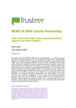 BIND 8 DNS Cache Poisoning

And a theoretic DNS cache poisoning attack
against the latest BIND 9

Amit Klein
July-August 2007

Abstract
The paper shows that BIND 8 DNS queries are predictable – i.e. that the source
UDP port and DNS transaction ID can be effectively predicted. A predictability
algorithm is described that, in optimal conditions, provides a single guess for the
“next” query (with probability between 43% and 25%, depending on the DNS
traffic the server handles), thereby overcoming whatever protection offered by
the transaction ID mechanism. This enables a much more effective DNS cache
poisoning than the currently known attacks against BIND 8. The net effect is that
pharming attacks are feasible against BIND 8 caching DNS servers, without the
need to directly attack neither DNS servers nor clients (PCs). The results are
applicable to all BIND 8 releases (as of BIND 8.2), when BIND (the named
daemon) is in caching DNS server configuration. The latest BIND 9 (9.4.1-P1,
9.3.4-P1 and 9.2.8-P1) implements a very similar, but somewhat stronger
algorithm than that used in BIND 8. As such, BIND 9 is only vulnerable to a
theoretic attack against its algorithm. While not a feasible attack as-is, the
existence of such attack and the potential for it to be later improved with further
research makes BIND 9 insecure as well.


2007© All Rights Reserved.
Trusteer makes no representation or warranties, either express or implied by or
with respect to anything in this document, and shall not be liable for any
implied warranties of merchantability or fitness for a particular purpose or for
any indirect special or consequential damages. No part of this publication may
be reproduced, stored in a retrieval system or transmitted, in any form or by
any means, photocopying, recording or otherwise, without prior written consent
of Trusteer. No patent liability is assumed with respect to the use of the
information contained herein. While every precaution has been taken in the
preparation of this publication, Trusteer assumes no responsibility for errors or
omissions. This publication and features described herein are subject to change
without notice.
 