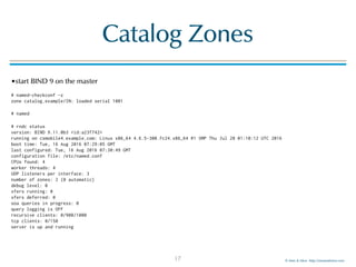 © Men & Mice http://menandmice.com
Catalog Zones
•start BIND 9 on the master
# named-checkconf -z 
zone catalog.example/IN: loaded serial 1001
# named
# rndc status 
version: BIND 9.11.0b3 <id:a23f742> 
running on csmobile4.example.com: Linux x86_64 4.6.5-300.fc24.x86_64 #1 SMP Thu Jul 28 01:10:12 UTC 2016 
boot time: Tue, 16 Aug 2016 07:29:05 GMT 
last configured: Tue, 16 Aug 2016 07:30:49 GMT 
configuration file: /etc/named.conf 
CPUs found: 4 
worker threads: 4 
UDP listeners per interface: 3 
number of zones: 2 (0 automatic) 
debug level: 0 
xfers running: 0 
xfers deferred: 0 
soa queries in progress: 0 
query logging is OFF 
recursive clients: 0/900/1000 
tcp clients: 0/150 
server is up and running
17
 