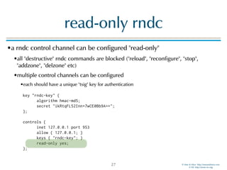 © Men & Mice http://menandmice.com  
© ISC http://www.isc.org
read-only rndc
•a rndc control channel can be configured "read-only"
•all "destructive" rndc commands are blocked ("reload", "reconfigure", "stop",
"addzone", "delzone" etc)
•multiple control channels can be configured
•each should have a unique "tsig" key for authentication 
 
key "rndc-key" { 
algorithm hmac-md5; 
secret "ikRtqFL52Inn+7wCE0Bb9A=="; 
}; 
 
controls { 
inet 127.0.0.1 port 953 
allow { 127.0.0.1; } 
keys { "rndc-key"; } 
read-only yes; 
};
27
 