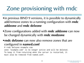 © Men & Mice http://menandmice.com  
© ISC http://www.isc.org
Zone provisioning with rndc
•in previous BIND 9 versions, it is possible to dynamically
add/remove zones to a running configuration with rndc
addzone and rndc delzone
•Zone configurations added with rndc addzone can now
be changed dynamically with rndc modzone
•rndc delzone can now also remove zones that are
configured in named.conf 
# rndc delzone example.com 
zone 'example.com' is no longer active and will be deleted. 
To keep it from returning when the server is restarted, it 
must also be removed from named.conf.
28
 