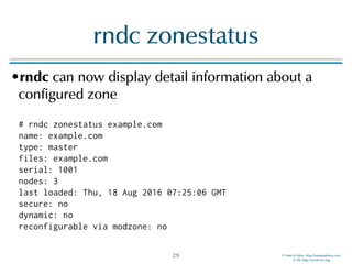 © Men & Mice http://menandmice.com  
© ISC http://www.isc.org
rndc zonestatus
•rndc can now display detail information about a
configured zone 
 
# rndc zonestatus example.com 
name: example.com 
type: master 
files: example.com 
serial: 1001 
nodes: 3 
last loaded: Thu, 18 Aug 2016 07:25:06 GMT 
secure: no 
dynamic: no 
reconfigurable via modzone: no
29
 