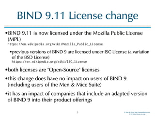 © Men & Mice http://menandmice.com  
© ISC http://www.isc.org
BIND 9.11 License change
•BIND 9.11 is now licensed under the Mozilla Public License
(MPL) 
https://en.wikipedia.org/wiki/Mozilla_Public_License
•previous versions of BIND 9 are licensed under ISC License (a variation
of the BSD License) 
https://en.wikipedia.org/wiki/ISC_license
•both licenses are "Open-Source" licenses
•this change does have no impact on users of BIND 9
(including users of the Men & Mice Suite)
•it has an impact of companies that include an adapted version
of BIND 9 into their product offerings
3
 