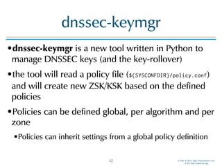 © Men & Mice http://menandmice.com  
© ISC http://www.isc.org
dnssec-keymgr
•dnssec-keymgr is a new tool written in Python to
manage DNSSEC keys (and the key-rollover)
•the tool will read a policy file (${SYSCONFDIR}/policy.conf)
and will create new ZSK/KSK based on the defined
policies
•Policies can be defined global, per algorithm and per
zone
•Policies can inherit settings from a global policy definition
32
 