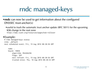 © Men & Mice http://menandmice.com  
© ISC http://www.isc.org
rndc managed-keys
•rndc can now be used to get information about the configured
DNSSEC trust-anchor(s)
•useful to track the automatic trust anchor update (RFC 5011) for the upcoming
KSK change in the root zone 
https://www.icann.org/resources/pages/ksk-rollover
•Example: 
# rndc managed-keys status 
view: _default 
next scheduled event: Fri, 19 Aug 2016 08:30:56 GMT 
 
name: . 
keyid: 19036 
algorithm: RSASHA256 
flags: SEP 
next refresh: Fri, 19 Aug 2016 08:30:56 GMT 
trusted since: Thu, 18 Aug 2016 08:30:53 GMT
35
 
