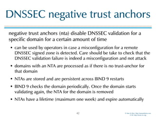 © Men & Mice http://menandmice.com  
© ISC http://www.isc.org
DNSSEC negative trust anchors
negative trust anchors (nta) disable DNSSEC validation for a
specific domain for a certain amount of time
• can be used by operators in case a misconfiguration for a remote
DNSSEC signed zone is detected. Care should be take to check that the
DNSSEC validation failure is indeed a misconfiguration and not attack
• domains with an NTA are processed as if there is no trust-anchor for
that domain
• NTAs are stored and are persistent across BIND 9 restarts
• BIND 9 checks the domain periodically. Once the domain starts
validating again, the NTA for the domain is removed
• NTAs have a lifetime (maximum one week) and expire automatically
42
 