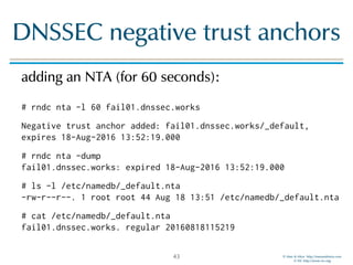 © Men & Mice http://menandmice.com  
© ISC http://www.isc.org
DNSSEC negative trust anchors
adding an NTA (for 60 seconds): 
 
# rndc nta -l 60 fail01.dnssec.works
Negative trust anchor added: fail01.dnssec.works/_default,
expires 18-Aug-2016 13:52:19.000
# rndc nta -dump 
fail01.dnssec.works: expired 18-Aug-2016 13:52:19.000
# ls -l /etc/namedb/_default.nta 
-rw-r--r--. 1 root root 44 Aug 18 13:51 /etc/namedb/_default.nta
# cat /etc/namedb/_default.nta 
fail01.dnssec.works. regular 20160818115219
43
 