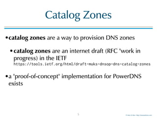 © Men & Mice http://menandmice.com
Catalog Zones
•catalog zones are a way to provision DNS zones
•catalog zones are an internet draft (RFC "work in
progress) in the IETF  
https://tools.ietf.org/html/draft-muks-dnsop-dns-catalog-zones
•a "proof-of-concept" implementation for PowerDNS
exists
5
 