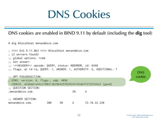 © Men & Mice http://menandmice.com  
© ISC http://www.isc.org
DNS Cookies
DNS cookies are enabled in BIND 9.11 by default (including the dig tool) 
 
# dig @localhost menandmice.com 
 
; <<>> DiG 9.11.0b3 <<>> @localhost menandmice.com 
; (2 servers found) 
;; global options: +cmd 
;; Got answer: 
;; ->>HEADER<<- opcode: QUERY, status: NOERROR, id: 6448 
;; flags: qr rd ra; QUERY: 1, ANSWER: 1, AUTHORITY: 6, ADDITIONAL: 7 
 
;; OPT PSEUDOSECTION: 
; EDNS: version: 0, flags:; udp: 4096 
; COOKIE: d22bde1a43ccf88213b35b4257b59343163def237257e622 (good) 
;; QUESTION SECTION: 
;menandmice.com. IN A 
 
;; ANSWER SECTION: 
menandmice.com. 300 IN A 72.10.32.220
52
DNS
cookie
 