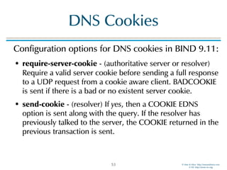 © Men & Mice http://menandmice.com  
© ISC http://www.isc.org
DNS Cookies
Configuration options for DNS cookies in BIND 9.11:
• require-server-cookie - (authoritative server or resolver)
Require a valid server cookie before sending a full response
to a UDP request from a cookie aware client. BADCOOKIE
is sent if there is a bad or no existent server cookie.
• send-cookie - (resolver) If yes, then a COOKIE EDNS
option is sent along with the query. If the resolver has
previously talked to the server, the COOKIE returned in the
previous transaction is sent.
53
 