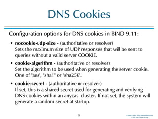 © Men & Mice http://menandmice.com  
© ISC http://www.isc.org
DNS Cookies
Configuration options for DNS cookies in BIND 9.11:
• nocookie-udp-size - (authoritative or resolver)  
Sets the maximum size of UDP responses that will be sent to
queries without a valid server COOKIE.
• cookie-algorithm - (authoritative or resolver)  
Set the algorithm to be used when generating the server cookie.
One of "aes", "sha1" or "sha256".
• cookie-secret - (authoritative or resolver)  
If set, this is a shared secret used for generating and verifying
DNS cookies within an anycast cluster. If not set, the system will
generate a random secret at startup.
54
 