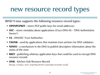 © Men & Mice http://menandmice.com  
© ISC http://www.isc.org
new resource record types
BIND 9 now supports the following resource record types:
• OPENPGPKEY - stores PGP public keys for email-addresses
• AVC - stores metadata about applications (Cisco DNS-AS - "DNS Authoritative
Source")
• TA - DNSSEC Trust Authorities
• TALINK - used by applications that maintain trust anchors for DNS validators
• NINFO - a mechanism in the DNS to publish descriptive information about the
status of the zone
• RKEY - publishing arbitrary application keys that could be used to encrypt DNS
resource records
• SINK - Kitchen Sink Resource Record  
(https://tools.ietf.org/html/draft-eastlake-kitchen-sink)
56
 