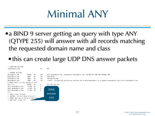 © Men & Mice http://menandmice.com  
© ISC http://www.isc.org
Minimal ANY
•a BIND 9 server getting an query with type ANY
(QTYPE 255) will answer with all records matching
the requested domain name and class
•this can create large UDP DNS answer packets
;; QUESTION SECTION: 
;menandmice.com. IN ANY 
 
;; ANSWER SECTION: 
menandmice.com. 86400 IN SOA dns1.menandmice.com. hostmaster.menandmice.com. 2016052701 900 300 604800 900 
menandmice.com. 3600 IN TXT "HhnTdT3K" 
menandmice.com. 3600 IN TXT "MS=ms81797768" 
menandmice.com. 3600 IN TXT "v=spf1 include:spf.protection.outlook.com a:smtp.menandmice.is a:support.menandmice.com a:otrs.menandmice.com
a:imap2.skyrr.is a:mx.hysing.is ~all" 
ns2.c.is. 84985 IN A 213.176.143.102 
dns1.menandmice.com. 171385 IN A 217.151.171.7 
dns2.menandmice.com. 171385 IN A 217.151.171.21 
dns3.menandmice.com. 171385 IN A 45.79.153.125 
[…] 
;; Query time: 97 msec 
;; SERVER: 127.0.0.1#53(127.0.0.1) 
;; WHEN: Mon Aug 15 10:49:15 CEST 2016 
;; MSG SIZE rcvd: 719
57
DNS
answer
size
 