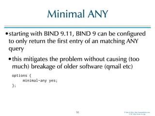 © Men & Mice http://menandmice.com  
© ISC http://www.isc.org
Minimal ANY
•starting with BIND 9.11, BIND 9 can be configured
to only return the first entry of an matching ANY
query
•this mitigates the problem without causing (too
much) breakage of older software (qmail etc)
options { 
minimal-any yes; 
};
58
 