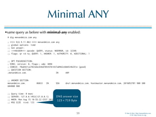 © Men & Mice http://menandmice.com  
© ISC http://www.isc.org
Minimal ANY
•same query as before with minimal-any enabled:
# dig menandmice.com any
; <<>> DiG 9.11.0b3 <<>> menandmice.com any 
;; global options: +cmd 
;; Got answer: 
;; ->>HEADER<<- opcode: QUERY, status: NOERROR, id: 32396 
;; flags: qr rd ra; QUERY: 1, ANSWER: 1, AUTHORITY: 0, ADDITIONAL: 1 
;; OPT PSEUDOSECTION: 
; EDNS: version: 0, flags:; udp: 4096 
; COOKIE: f0a6921ce7023ebc646d789357b1837a0962c60d534b251e (good) 
;; QUESTION SECTION: 
;menandmice.com. IN ANY 
;; ANSWER SECTION: 
menandmice.com. 86033 IN SOA dns1.menandmice.com. hostmaster.menandmice.com. 2016052701 900 300
604800 900 
;; Query time: 0 msec 
;; SERVER: 127.0.0.1#53(127.0.0.1) 
;; WHEN: Mon Aug 15 10:55:22 CEST 2016 
;; MSG SIZE rcvd: 123
59
DNS answer size
123 < 719 Byte
 