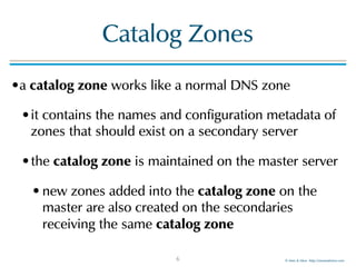 © Men & Mice http://menandmice.com
Catalog Zones
•a catalog zone works like a normal DNS zone
•it contains the names and configuration metadata of
zones that should exist on a secondary server
•the catalog zone is maintained on the master server
• new zones added into the catalog zone on the
master are also created on the secondaries
receiving the same catalog zone
6
 
