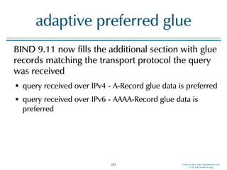 © Men & Mice http://menandmice.com  
© ISC http://www.isc.org
adaptive preferred glue
BIND 9.11 now fills the additional section with glue
records matching the transport protocol the query
was received
• query received over IPv4 - A-Record glue data is preferred
• query received over IPv6 - AAAA-Record glue data is
preferred
60
 