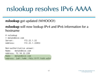 © Men & Mice http://menandmice.com  
© ISC http://www.isc.org
nslookup resolves IPv6 AAAA
nslookup got updated (WHOOO!)
nslookup will now lookup IPv4 and IPv6 information for a
hostname
# nslookup 
> menandmice.com 
Server: 172.22.1.22 
Address: 172.22.1.22#53 
 
Non-authoritative answer: 
Name: menandmice.com 
Address: 72.10.32.220 
Name: menandmice.com 
Address: 2a01:7e00::f03c:91ff:fe89:ed54
61
 