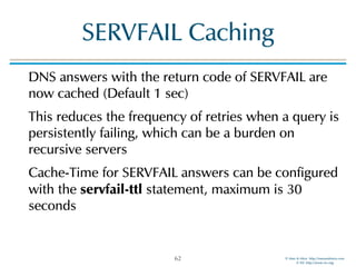 © Men & Mice http://menandmice.com  
© ISC http://www.isc.org
SERVFAIL Caching
DNS answers with the return code of SERVFAIL are
now cached (Default 1 sec)
This reduces the frequency of retries when a query is
persistently failing, which can be a burden on
recursive servers
Cache-Time for SERVFAIL answers can be configured
with the servfail-ttl statement, maximum is 30
seconds
62
 