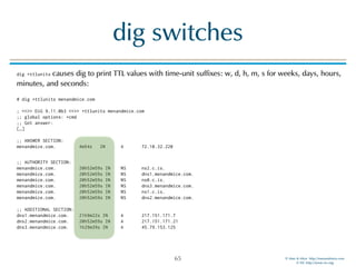 © Men & Mice http://menandmice.com  
© ISC http://www.isc.org
dig switches
dig +ttlunits causes dig to print TTL values with time-unit suffixes: w, d, h, m, s for weeks, days, hours,
minutes, and seconds: 
 
# dig +ttlunits menandmice.com 
 
; <<>> DiG 9.11.0b3 <<>> +ttlunits menandmice.com 
;; global options: +cmd 
;; Got answer: 
[…] 
 
;; ANSWER SECTION: 
menandmice.com. 4m54s IN A 72.10.32.220
 
;; AUTHORITY SECTION: 
menandmice.com. 20h52m59s IN NS ns2.c.is. 
menandmice.com. 20h52m59s IN NS dns1.menandmice.com. 
menandmice.com. 20h52m59s IN NS ns0.c.is. 
menandmice.com. 20h52m59s IN NS dns3.menandmice.com. 
menandmice.com. 20h52m59s IN NS ns1.c.is. 
menandmice.com. 20h52m59s IN NS dns2.menandmice.com. 
 
;; ADDITIONAL SECTION: 
dns1.menandmice.com. 21h9m22s IN A 217.151.171.7 
dns2.menandmice.com. 20h52m59s IN A 217.151.171.21 
dns3.menandmice.com. 1h29m39s IN A 45.79.153.125
65
 