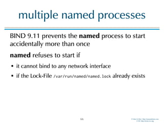 © Men & Mice http://menandmice.com  
© ISC http://www.isc.org
multiple named processes
BIND 9.11 prevents the named process to start
accidentally more than once
named refuses to start if
• it cannot bind to any network interface
• if the Lock-File /var/run/named/named.lock already exists
66
 