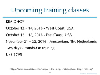 © Men & Mice http://menandmice.com
Upcoming training classes
KEA-DHCP
October 13 – 14, 2016 - West Coast, USA
October 17 – 18, 2016 - East Coast, USA
November 21 – 22, 2016 - Amsterdam, The Netherlands
Two days - Hands-On training
US$ 1795
69
https://www.menandmice.com/support-training/training/kea-dhcp-training/
 