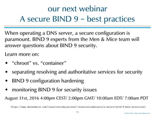 © Men & Mice http://menandmice.com
our next webinar  
A secure BIND 9 – best practices
When operating a DNS server, a secure configuration is
paramount. BIND 9 experts from the Men & Mice team will
answer questions about BIND 9 security.
Learn more on:
• “chroot” vs. “container”
• separating resolving and authoritative services for security
• BIND 9 configuration hardening
• monitoring BIND 9 for security issues
August 31st, 2016 4:00pm CEST/ 2:00pm GMT/ 10:00am EDT/ 7:00am PDT
71
https://www.menandmice.com/resources/educational-resources/webinars/a-secure-bind-9-best-practices/
 