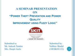 A SEMINAR PRESENTATION
ON
“POWER THEFT PREVENTION AND POWER
QUALITY
IMPROVEMENT USING FUZZY LOGIC”
Submitted to: Submitted by:
Mr. Ankush Tandon Vaibhav Bindal
Mrs. Deepti Arela (10ESKEE122) 1
 