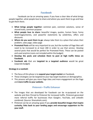 Facebook
Facebook can be an amazing space; if you have a clear idea of what brings
people together, what people love to share and where you want them to go and how
to get them there.
 What brings people together: common pain, common solutions, sense of
shared traits, common purpose
 What people love to share: beautiful images, quotes, human faces, funny
text/images/stories, and powerful statements by celebrities, offers and
discounts
 Where do you want them to go: always take them to a place that solves their
problem, sales page, video page
 Promoted Posts will be very important to use, but the number of Page likes will
need to be increased to at least 200 in order to use that service. Develop
several posts that would be perfect for Promoted Posts. These can be posted
and used anytime (costs not included within the budget)
 Develop the posts and schedule them to post at high traffic times on
Facebook.
 Facebook ads that are targeted to a targeted audience would be great
(separate budget)
Strategy in a nutshell:
 The focus of this phase is to expand your target market on Facebook.
 These strategies can be targeted to your top target locations or demographics.
 This process will give you more Page Likes and more engagement on the Page
and more traffic to your website.
Pinterest—Traffic Enhancer
 The images that are developed for Facebook can be re-purposed on the
website and then Pinned to Pinterest for increased traffic. Pinterest generated
more referral traffic for businesses than Google+, YouTube, and LinkedIn
combined. (Source: Shareaholic.com).
 Pinterest can be an amazing space if you provide beautiful images that inspire
curiosity, links back to your landing pages and encourage supporters to Pin
your stuff.
 