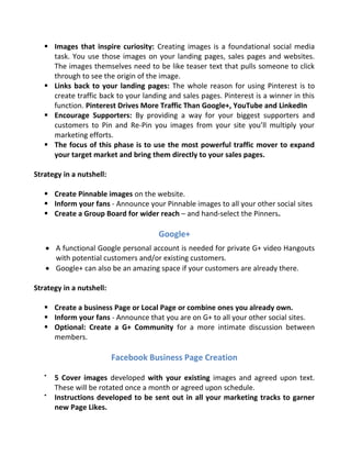  Images that inspire curiosity: Creating images is a foundational social media
task. You use those images on your landing pages, sales pages and websites.
The images themselves need to be like teaser text that pulls someone to click
through to see the origin of the image.
 Links back to your landing pages: The whole reason for using Pinterest is to
create traffic back to your landing and sales pages. Pinterest is a winner in this
function. Pinterest Drives More Traffic Than Google+, YouTube and LinkedIn
 Encourage Supporters: By providing a way for your biggest supporters and
customers to Pin and Re-Pin you images from your site you’ll multiply your
marketing efforts.
 The focus of this phase is to use the most powerful traffic mover to expand
your target market and bring them directly to your sales pages.
Strategy in a nutshell:
 Create Pinnable images on the website.
 Inform your fans - Announce your Pinnable images to all your other social sites
 Create a Group Board for wider reach – and hand-select the Pinners.
Google+
 A functional Google personal account is needed for private G+ video Hangouts
with potential customers and/or existing customers.
 Google+ can also be an amazing space if your customers are already there.
Strategy in a nutshell:
 Create a business Page or Local Page or combine ones you already own.
 Inform your fans - Announce that you are on G+ to all your other social sites.
 Optional: Create a G+ Community for a more intimate discussion between
members.
Facebook Business Page Creation

5 Cover images developed with your existing images and agreed upon text.
These will be rotated once a month or agreed upon schedule.

Instructions developed to be sent out in all your marketing tracks to garner
new Page Likes.
 