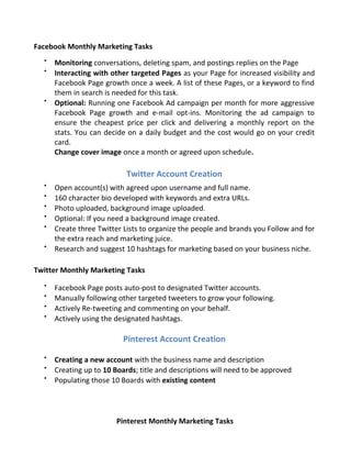 Facebook Monthly Marketing Tasks

Monitoring conversations, deleting spam, and postings replies on the Page

Interacting with other targeted Pages as your Page for increased visibility and
Facebook Page growth once a week. A list of these Pages, or a keyword to find
them in search is needed for this task.

Optional: Running one Facebook Ad campaign per month for more aggressive
Facebook Page growth and e-mail opt-ins. Monitoring the ad campaign to
ensure the cheapest price per click and delivering a monthly report on the
stats. You can decide on a daily budget and the cost would go on your credit
card.
Change cover image once a month or agreed upon schedule.
Twitter Account Creation

Open account(s) with agreed upon username and full name.

160 character bio developed with keywords and extra URLs.

Photo uploaded, background image uploaded.

Optional: If you need a background image created.

Create three Twitter Lists to organize the people and brands you Follow and for
the extra reach and marketing juice.

Research and suggest 10 hashtags for marketing based on your business niche.
Twitter Monthly Marketing Tasks

Facebook Page posts auto-post to designated Twitter accounts.

Manually following other targeted tweeters to grow your following.

Actively Re-tweeting and commenting on your behalf.

Actively using the designated hashtags.
Pinterest Account Creation

Creating a new account with the business name and description

Creating up to 10 Boards; title and descriptions will need to be approved

Populating those 10 Boards with existing content
Pinterest Monthly Marketing Tasks
 