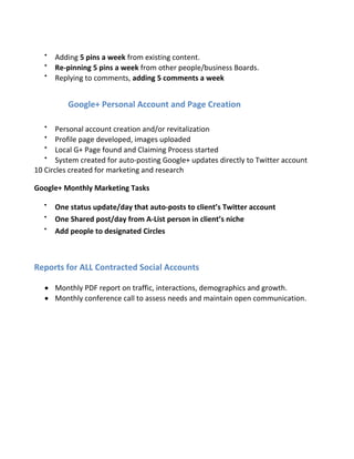 
Adding 5 pins a week from existing content.

Re-pinning 5 pins a week from other people/business Boards.

Replying to comments, adding 5 comments a week
Google+ Personal Account and Page Creation

Personal account creation and/or revitalization

Profile page developed, images uploaded

Local G+ Page found and Claiming Process started

System created for auto-posting Google+ updates directly to Twitter account
10 Circles created for marketing and research
Google+ Monthly Marketing Tasks

One status update/day that auto-posts to client’s Twitter account

One Shared post/day from A-List person in client’s niche

Add people to designated Circles
Reports for ALL Contracted Social Accounts
 Monthly PDF report on traffic, interactions, demographics and growth.
 Monthly conference call to assess needs and maintain open communication.
 