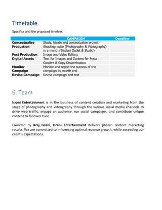 Timetable
Specifics and the proposed timeline.
CAMPAIGN Deadline
Conceptualize Study, ideate and conceptualize project
Production Shooting twice (Photography & Videography)
in a month (Bindani Outlet & Studio)
Post Production Image and Video Editing
Digital Assets Text for Images and Content for Posts
Content & Copy Dissemination
Monitor
Campaign
Monitor and report the success of the
campaign by month end
Revise Campaign Revise campaign and test
6. Team
Israni Entertainment is in the business of content creation and marketing from the
stage of photography and videography through the various social media channels to
drive web traffic, engage an audience, run social campaigns, and contribute unique
content to follower base.
Founded by Rraj Israni, Israni Entertainment delivers proven content marketing
results. We are committed to influencing optimal revenue growth, while exceeding our
client's expectations.
 