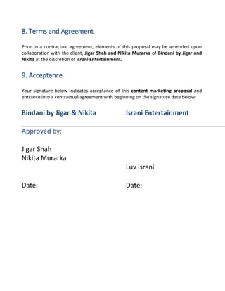 8. Terms and Agreement
Prior to a contractual agreement, elements of this proposal may be amended upon
collaboration with the client, Jigar Shah and Nikita Murarka of Bindani by Jigar and
Nikita at the discretion of Israni Entertainment.
9. Acceptance
Your signature below indicates acceptance of this content marketing proposal and
entrance into a contractual agreement with beginning on the signature date below:
Bindani by Jigar & Nikita Israni Entertainment
Approved by:
Jigar Shah
Nikita Murarka
Luv Israni
Date: Date:
 