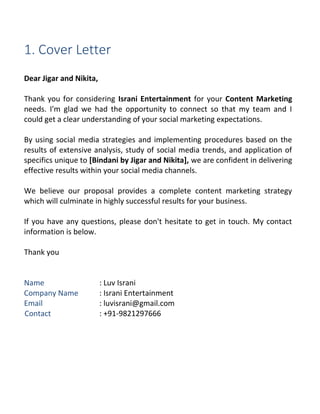 1. Cover Letter
Dear Jigar and Nikita,
Thank you for considering Israni Entertainment for your Content Marketing
needs. I'm glad we had the opportunity to connect so that my team and I
could get a clear understanding of your social marketing expectations.
By using social media strategies and implementing procedures based on the
results of extensive analysis, study of social media trends, and application of
specifics unique to [Bindani by Jigar and Nikita], we are confident in delivering
effective results within your social media channels.
We believe our proposal provides a complete content marketing strategy
which will culminate in highly successful results for your business.
If you have any questions, please don't hesitate to get in touch. My contact
information is below.
Thank you
Name : Luv Israni
Company Name : Israni Entertainment
Email : luvisrani@gmail.com
Contact : +91-9821297666
 