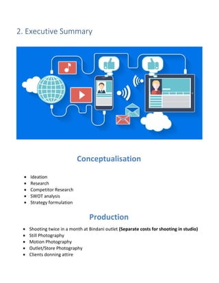 2. Executive Summary
Conceptualisation
 Ideation
 Research
 Competitor Research
 SWOT analysis
 Strategy formulation
Production
 Shooting twice in a month at Bindani outlet (Separate costs for shooting in studio)
 Still Photography
 Motion Photography
 Outlet/Store Photography
 Clients donning attire
 