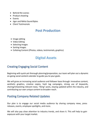  Behind the scenes
 Product shooting
 Events
 Jigar and Nikita Sound Bytes
 Client Testimonials
Post Production
 Image editing
 Video Editing
 Selecting Images
 Sorting Images
 Collating Content (Photos, videos, testimonials, graphics)
Digital Assets
Creating Engaging Social Content
Beginning with quick yet thorough planning/preparation, our team will plan out a dynamic
on-going social content calendar to guide you to your goals.
We will grow an increasing social audience and follower base through: innovative content,
aesthetic graphics, creative copies, hash tag campaigns, strong use of keywords,
sharing/retweeting relevant news, "liking" posts, staying updated within the industry, and
contributing our own unique content to broaden reach.
Posting Company Related Updates
Our plan is to engage our social media audience by sharing company news, press
releases, events, employee spotlights, and more.
We will also pay close attention to industry trends, and share it. This will help to gain
exposure with your target market.
 