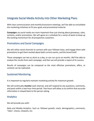 Integrate Social Media Activity into Other Marketing Plans
With clear communication and monthly brainstorm meetings, we'll be able to consolidate
the marketing initiatives to fit your goals and promotional material.
Campaigns via social media are more important than just sharing about giveaways, sales,
contests, and/or promotions. We will agree on a schedule for a series of posts to keep up
the exciting momentum for all prospective customers.
Promotions and Social Campaigns
We will utilize social channels to connect with your follower base, and engage them with
promotions to get them excited about both current events, and the brand itself.
These campaigns can last as short as a day, or can run up to six months. We'll be able to
analyse the results from each campaign, and then we will provide a report of its success.
Results of campaigns can be compared so the most effective promotions, offers, or
contests can be replicated.
Sustained Monitoring
It is important to regularly maintain marketing activity for maximum growth.
We will continually monitor each channel, and will respond to any questions, comments,
and posts within a two hour time period. Two hours will allow us to confirm that accurate
information is relayed back to the person asking.
Analytics
We will provide you with:
Daily and Weekly Analytics- Such as: follower growth, reach, demographics, comments,
"Likes", shares, retweets, etc.
 