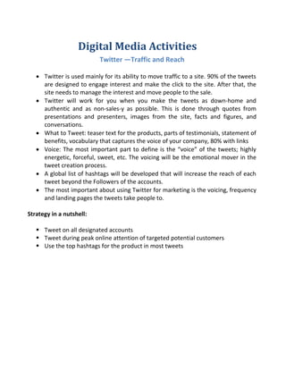 Digital Media Activities
Twitter —Traffic and Reach
 Twitter is used mainly for its ability to move traffic to a site. 90% of the tweets
are designed to engage interest and make the click to the site. After that, the
site needs to manage the interest and move people to the sale.
 Twitter will work for you when you make the tweets as down-home and
authentic and as non-sales-y as possible. This is done through quotes from
presentations and presenters, images from the site, facts and figures, and
conversations.
 What to Tweet: teaser text for the products, parts of testimonials, statement of
benefits, vocabulary that captures the voice of your company, 80% with links
 Voice: The most important part to define is the “voice” of the tweets; highly
energetic, forceful, sweet, etc. The voicing will be the emotional mover in the
tweet creation process.
 A global list of hashtags will be developed that will increase the reach of each
tweet beyond the Followers of the accounts.
 The most important about using Twitter for marketing is the voicing, frequency
and landing pages the tweets take people to.
Strategy in a nutshell:
 Tweet on all designated accounts
 Tweet during peak online attention of targeted potential customers
 Use the top hashtags for the product in most tweets
 