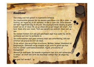 Maakbaar
Een vraag over het geloof in organisatie ontwerp.
De creationisten geloven dat de mensen geschapen zijn. Mijn vader, nu
tachtig, zei tegen mij in dit verband: ik ben in open zee. Geen houvast
dat hem tegenhield weg te drijven. Die eeuwigdurende deining en geen
besef van eb of vloed. Eb zie je alleen als je wat langer stil staat...Aan
land. Idem dito voor vloed. Toch een wereld van verschil; maar niet op
zee.
De mensen hebben zich een god geschapen zegt mijn vader nu, om te
verklaren wat niet te verklaren is.
De evolutionisten zien geen ontwerp maar een ontwikkeling, iets dat
ontstaat als proces en niet als daad.
In de natuur zien we grillige structuren. Wolken, bomen, bloemkool en
longblaasjes. Ontstaan om op simpele wijze vorm te geven aan hun
functie zonder controlemechanismen, regels, procedures of
management.
Behoorlijk duurzaam. De levende organisatie laat zich niet ontwerpen,
is simpel en vindt een vorm die maximaal contact met de omgeving
heeft.
Hoe gaat het verder?
 