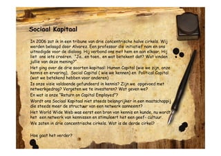 Sociaal Kapitaal
In 2006 zat ik in een tribune van drie concentrische halve cirkels. Wij
werden belaagd door Alvarez. Een professor die initiatief nam en ons
uitnodigde voor de dialoog. Hij verbond ons met hem en aan elkaar. Hij
liet ons iets creëren. “Ja.. en toen.. en wat betekent dat? Wat vinden
jullie van deze mening?”
Het ging over de drie soorten kapitaal: Human Capital (wie we zijn, onze
kennis en ervaring), Social Capital ( wie we kennen) en Political Capital
(wat we betekend hebben voor anderen)
Is onze visie voldoende gefundeerd in kennis? Zijn we opgevoed met
netwerkgedrag? Vergeten we te investeren? Wat geven we?
En wat is onze “Return on Capital Employed”?
Wordt ons Sociaal Kapitaal niet steeds belangrijker in een maatschappij
die steeds meer de structuur van een netwerk aanneemt?
Het World Wide Web was eerst een bron van kennis en kunde, nu wordt
het een netwerk van kennissen en stimuleert het een geef- cultuur.
We zaten in drie concentrische cirkels. Wat is de derde cirkel?

Hoe gaat het verder?
 