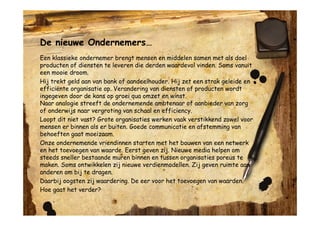 De nieuwe Ondernemers…
Een klassieke ondernemer brengt mensen en middelen samen met als doel
producten of diensten te leveren die derden waardevol vinden. Soms vanuit
een mooie droom.
Hij trekt geld aan van bank of aandeelhouder. Hij zet een strak geleide en
efficiënte organisatie op. Verandering van diensten of producten wordt
ingegeven door de kans op groei qua omzet en winst.
Naar analogie streeft de ondernemende ambtenaar of aanbieder van zorg
of onderwijs naar vergroting van schaal en efficiency.
Loopt dit niet vast? Grote organisaties werken vaak verstikkend zowel voor
mensen er binnen als er buiten. Goede communicatie en afstemming van
behoeften gaat moeizaam.
Onze ondernemende vriendinnen starten met het bouwen van een netwerk
en het toevoegen van waarde. Eerst geven zij. Nieuwe media helpen om
steeds sneller bestaande muren binnen en tussen organisaties poreus te
maken. Soms ontwikkelen zij nieuwe verdienmodellen. Zij geven ruimte aan
anderen om bij te dragen.
Daarbij oogsten zij waardering. De eer voor het toevoegen van waarden.
Hoe gaat het verder?
 