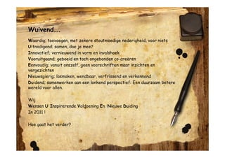 Wuivend….
Waardig; toevoegen, met zekere stoutmoedige nederigheid, voor niets
Uitnodigend; samen, doe je mee?
Innovatief; vernieuwend in vorm en invalshoek
Vooruitgaand; geboeid en toch ongebonden co-creëren
Eenvoudig; vanuit onszelf, geen voorschriften maar inzichten en
vergezichten
Nieuwsgierig; losmaken, wendbaar, verfrissend en verkennend
Duidend; samenwerken aan een lonkend perspectief: Een duurzaam betere
wereld voor allen.

Wij
Wensen U Inspirerende Voldoening En Nieuwe Duiding
In 2011 !

Hoe gaat het verder?
 