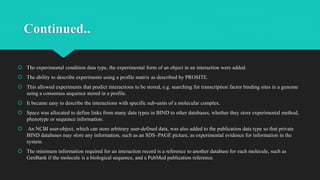 Continued..
 The experimental condition data type, the experimental form of an object in an interaction were added.
 The ability to describe experiments using a profile matrix as described by PROSITE.
 This allowed experiments that predict interactions to be stored, e.g. searching for transcription factor binding sites in a genome
using a consensus sequence stored in a profile.
 It became easy to describe the interactions with specific sub-units of a molecular complex.
 Space was allocated to define links from many data types in BIND to other databases, whether they store experimental method,
phenotype or sequence information.
 An NCBI user-object, which can store arbitrary user-defined data, was also added to the publication data type so that private
BIND databases may store any information, such as an SDS–PAGE picture, as experimental evidence for information in the
system.
 The minimum information required for an interaction record is a reference to another database for each molecule, such as
GenBank if the molecule is a biological sequence, and a PubMed publication reference.
 
