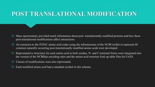 POST TRANSLATIONAL MODIFICATION
 Mass spectrometry provided much information about post- translationally modified proteins and how these
post-translational modifications affect interactions.
 An extension to the IUPAC amino acid codes using the infrastructure of the NCBI toolkit to represent 60
common naturally occurring post-translationally modified amino acids were developed.
 Representative structures for each amino acid in both residue, N- and C-terminal forms were integrated into
the version of the NCBI8aa encoding rules and the amino acid structure look up table files for Cn3D.
 Classes of modifications were also represented.
 Each modified amino acid had a standard symbol in this scheme.
 