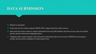 DATA SUBMISSION
 Manual or automatic
 Tools may also be written using the BIND API to import data from other sources.
 Such tools have been written to import information from the DIP database and from recent yeast two-hybrid
protein–protein interaction mapping projects.
 Databases that contain subsets of the interaction information that can be stored in BIND are increasing in
number and are prime candidates for data import tools.
 