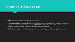 VARIOUS TOOLS USED
 Pajek: It is for visualizing and analyzing large networks.
 Molecular Complex Detection (MCODE): An interaction network clustering tool, which was developed to
help focus on the regions of biological interest. MCODE detects densely interconnected regions of a
molecular interaction network, which may represent molecular complexes .
 FAST: It is an application that displays the domain annotation for a group of functionally related proteins.
 